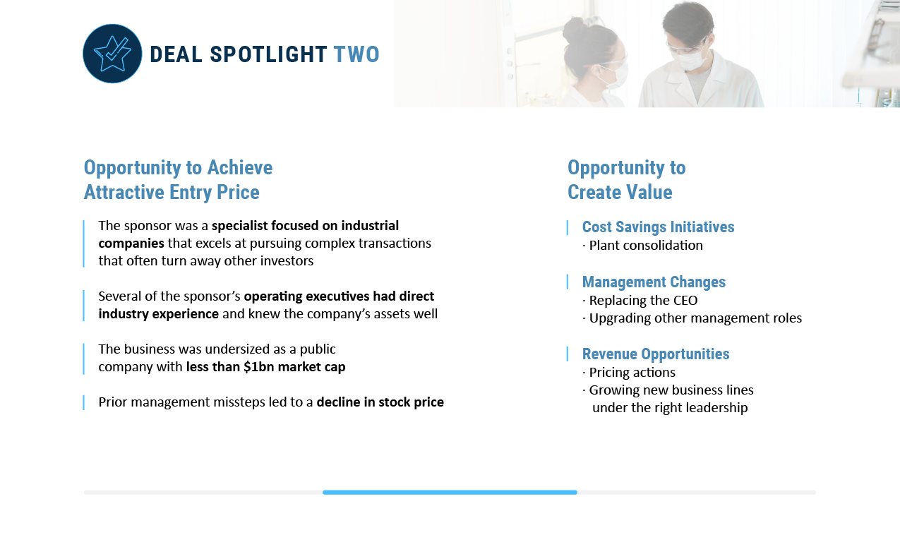 There was an opportunity to achieve an attractive entry price because the sponsor had deep sector knowledge and industry experience so they knew the company's assets well. The business was undersized as a public company and prior management missteps led to a decline in stock price. Value creation opportunities existed through plant consolidation, replacing the ceo, upgrading other management roles, pricing actions, and growing new business lines under the right leadership