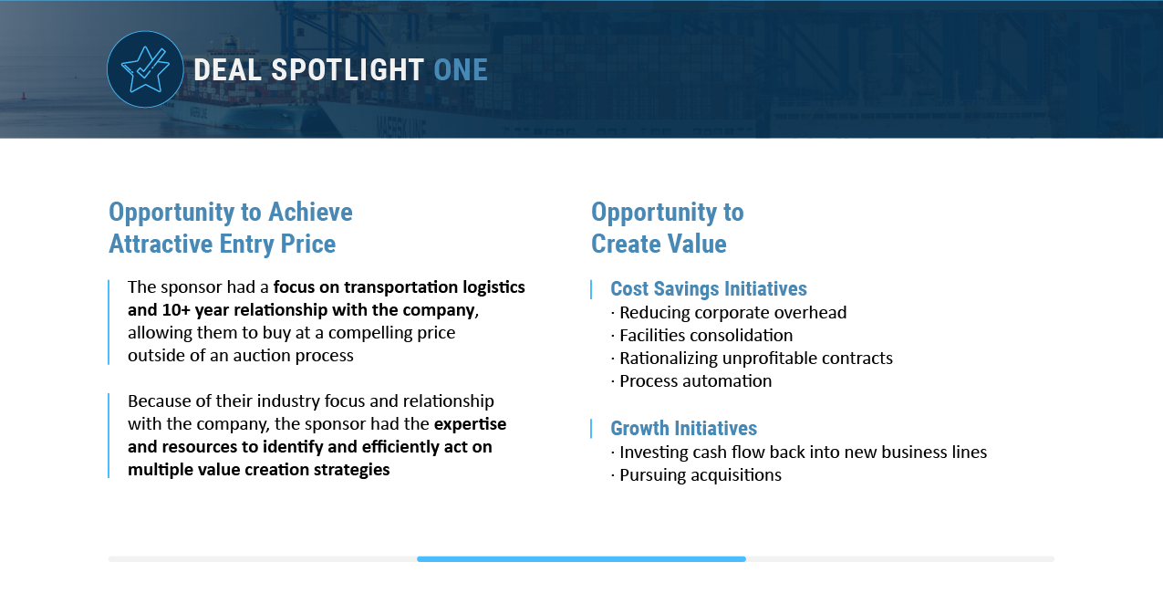 The sponsor had a longstanding relationship with the company allowing them to buy in at a compelling price outside of an auction process. There were cost savings and growth initiatives that led to value creation opportunities.